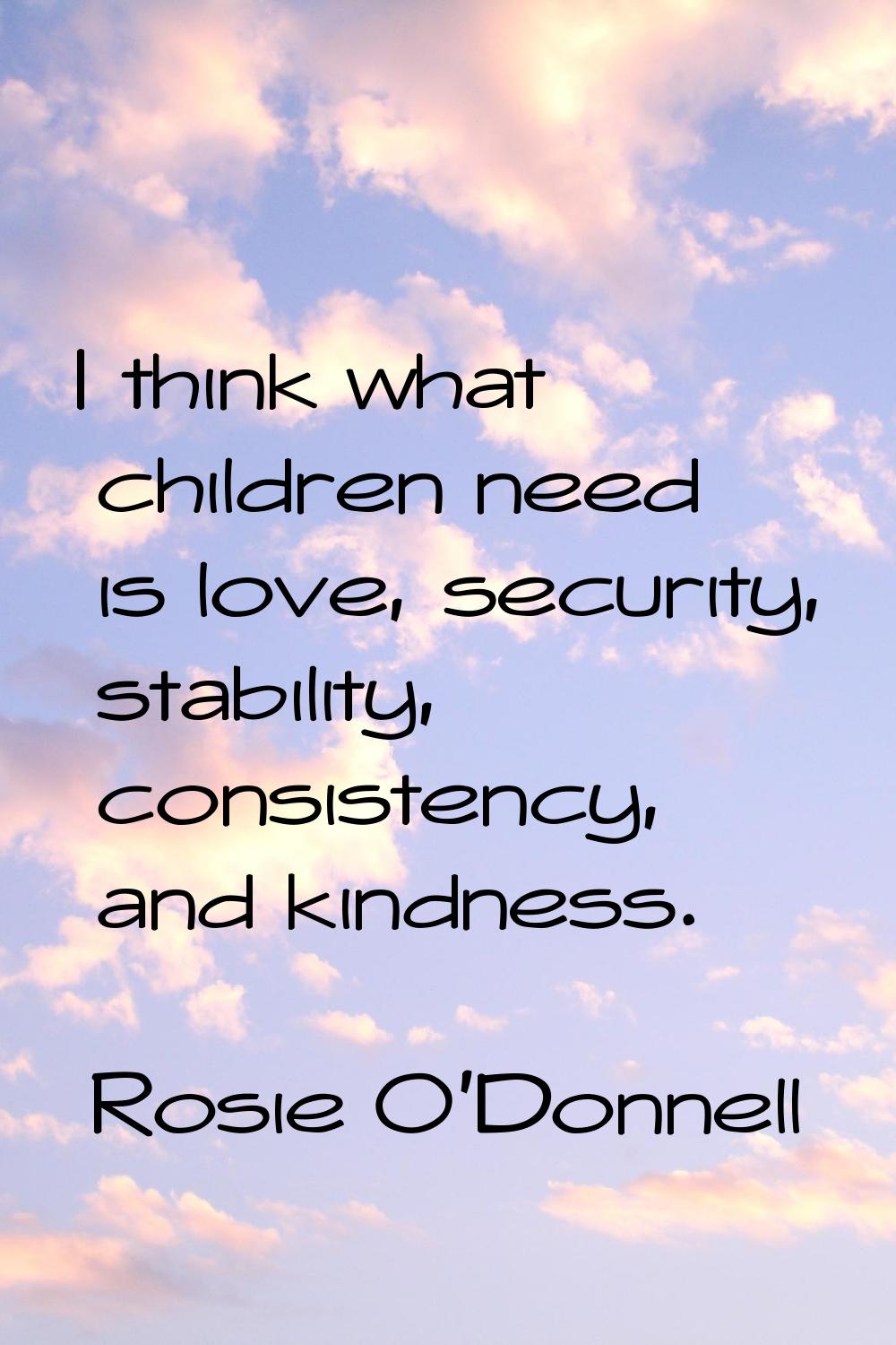 I think what children need is love, security, stability, consistency, and kindness.