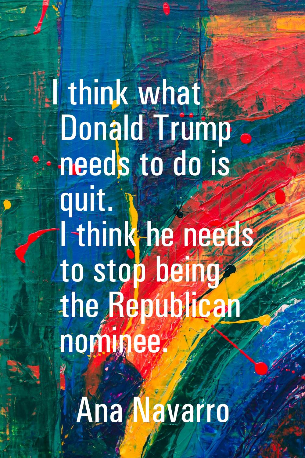 I think what Donald Trump needs to do is quit. I think he needs to stop being the Republican nomine
