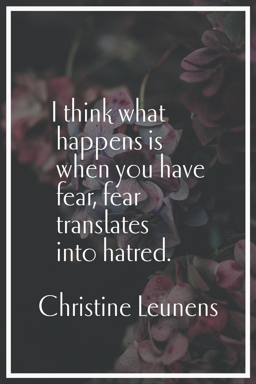 I think what happens is when you have fear, fear translates into hatred.
