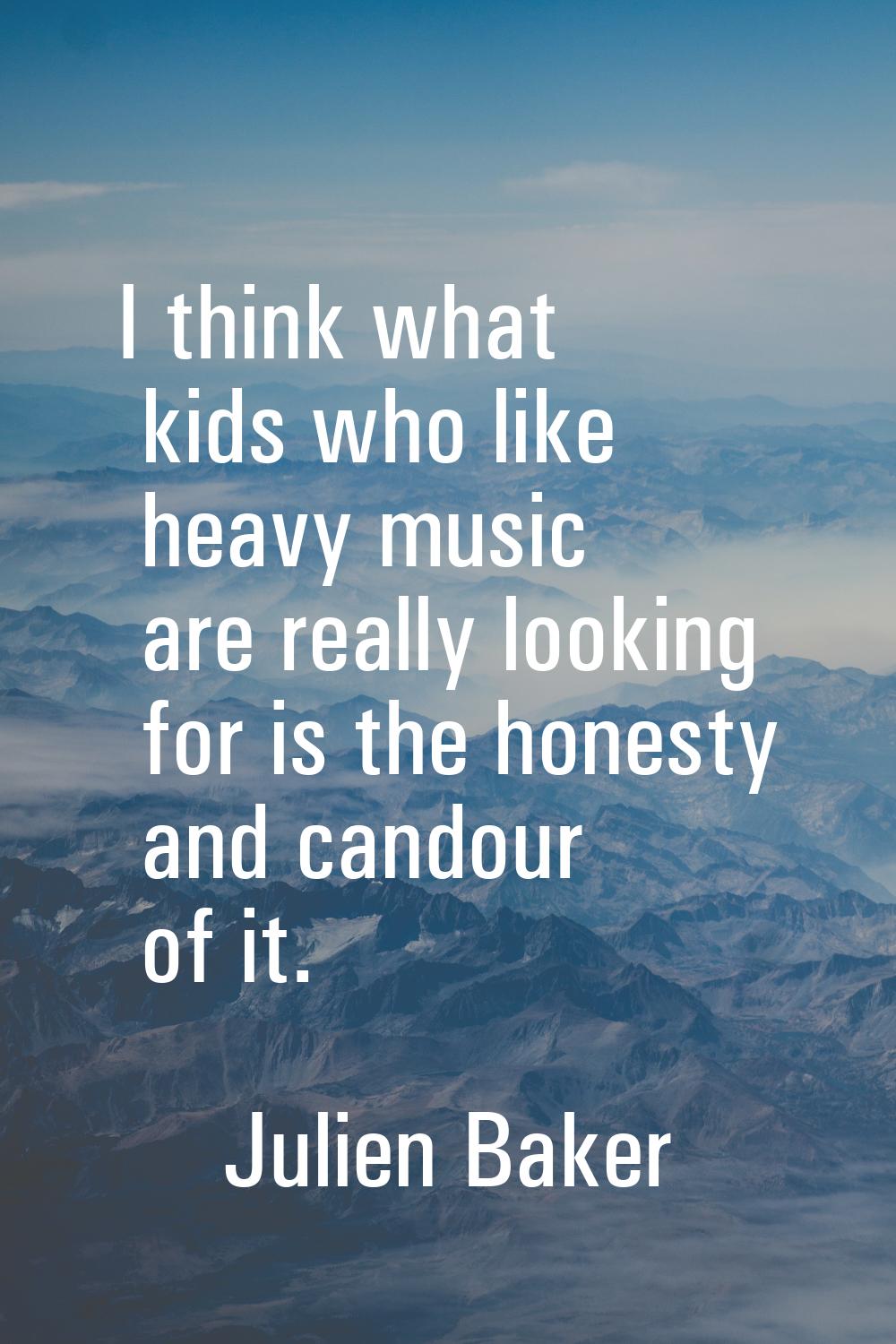 I think what kids who like heavy music are really looking for is the honesty and candour of it.