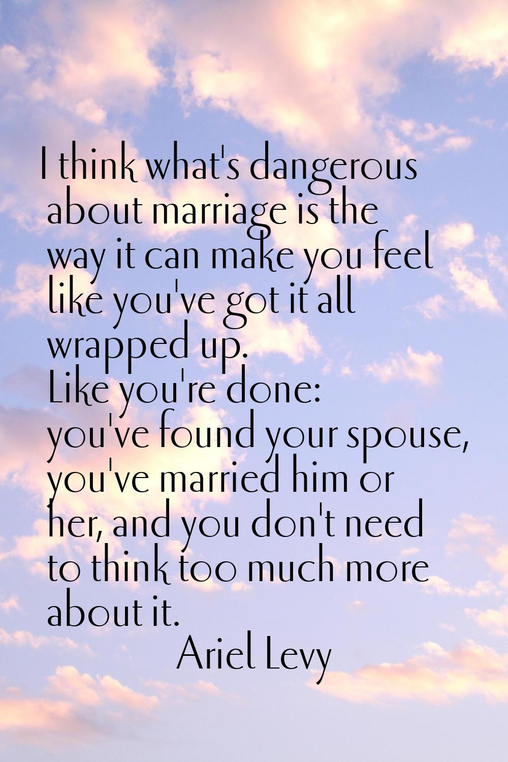 I think what's dangerous about marriage is the way it can make you feel like you've got it all wrap