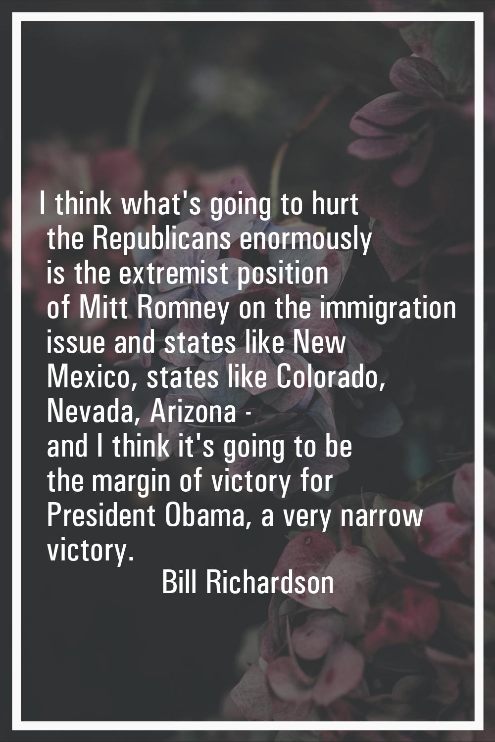 I think what's going to hurt the Republicans enormously is the extremist position of Mitt Romney on