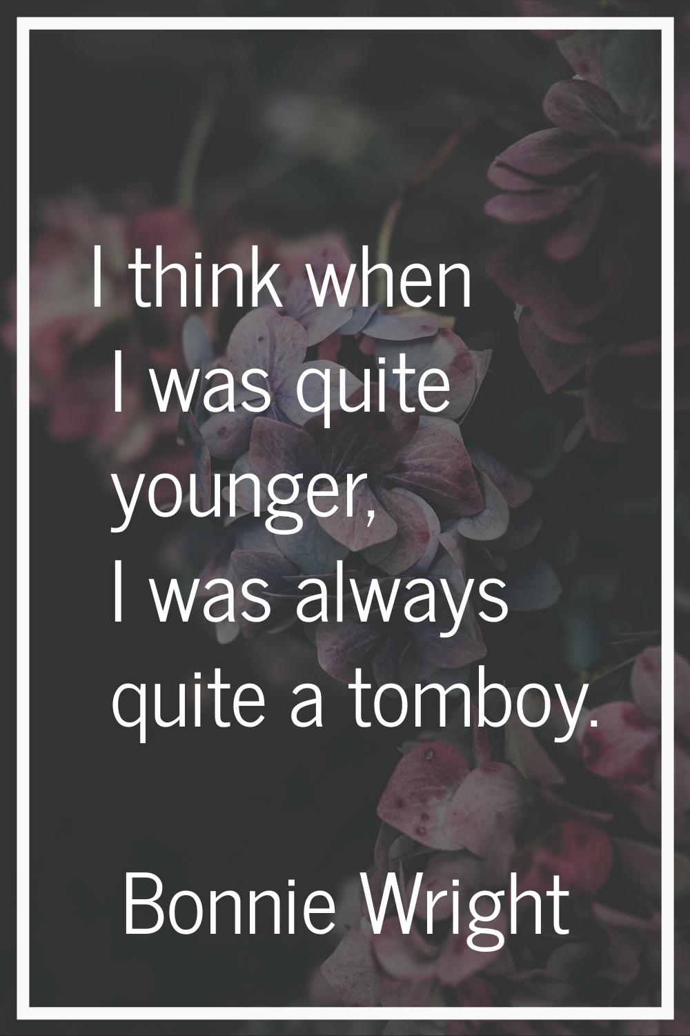 I think when I was quite younger, I was always quite a tomboy.