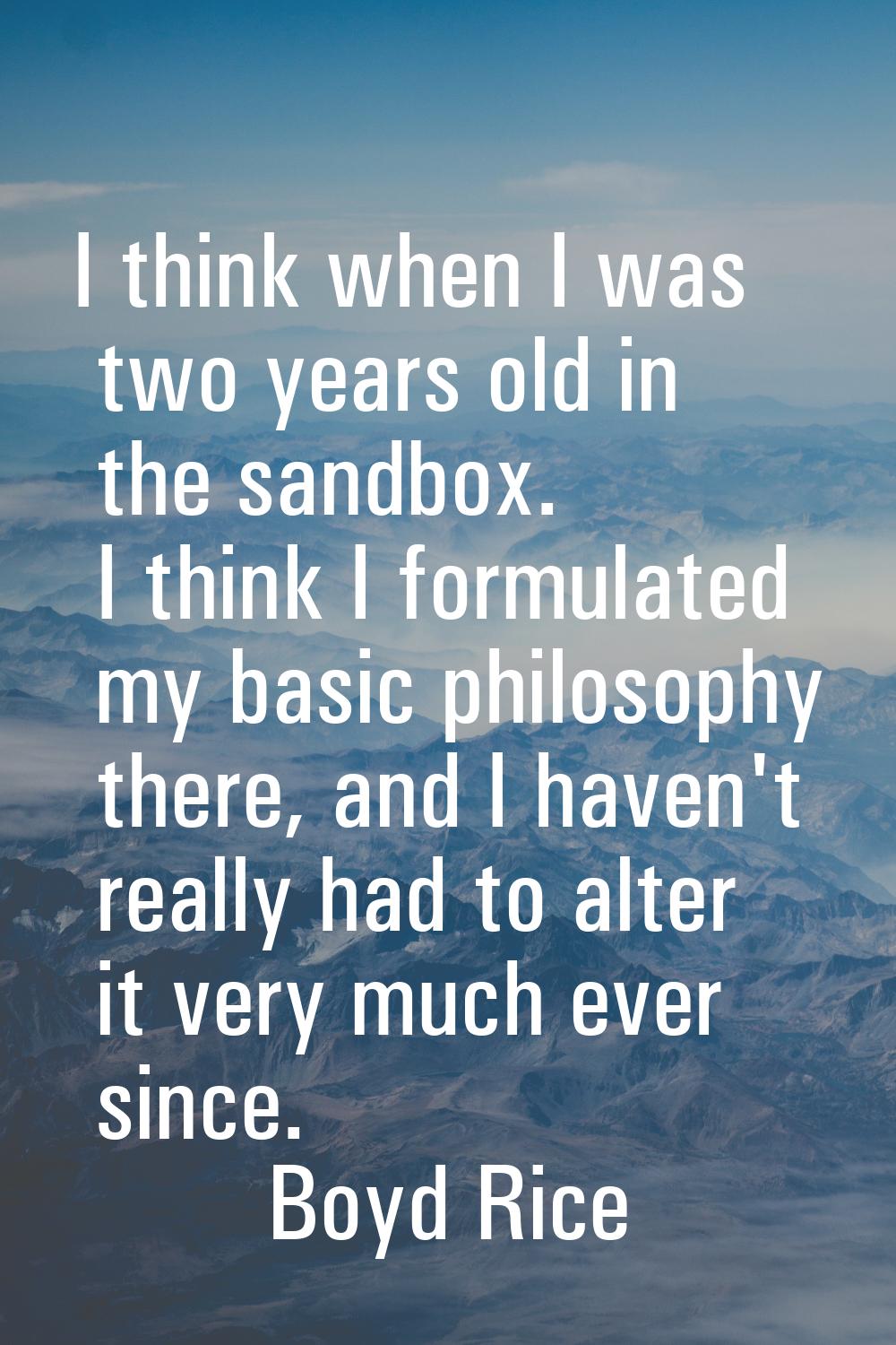 I think when I was two years old in the sandbox. I think I formulated my basic philosophy there, an
