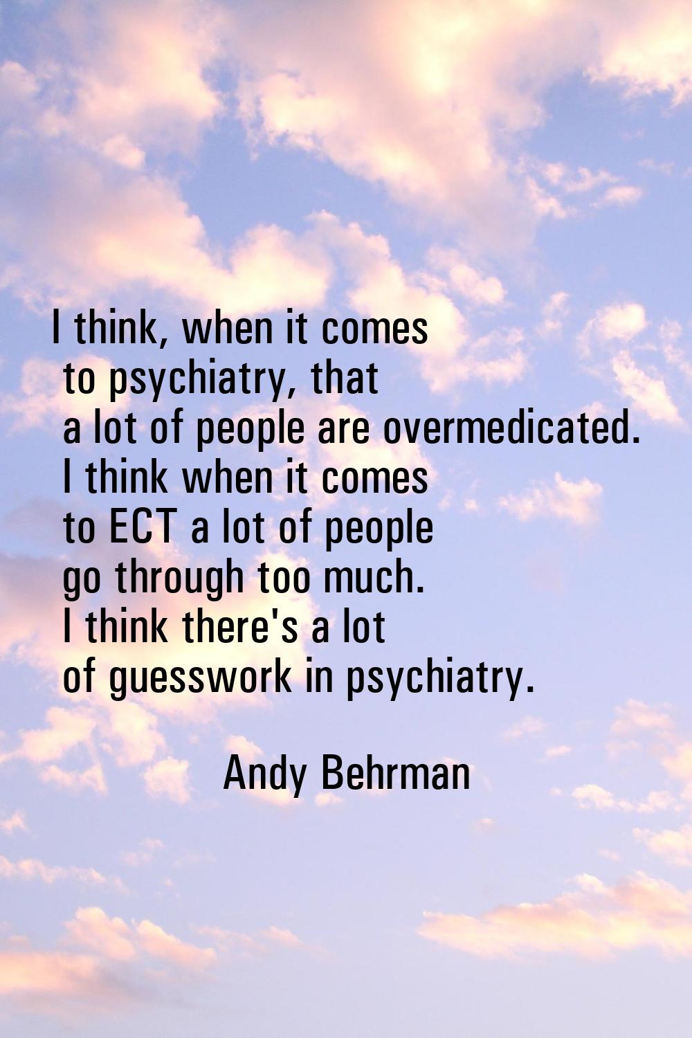 I think, when it comes to psychiatry, that a lot of people are overmedicated. I think when it comes