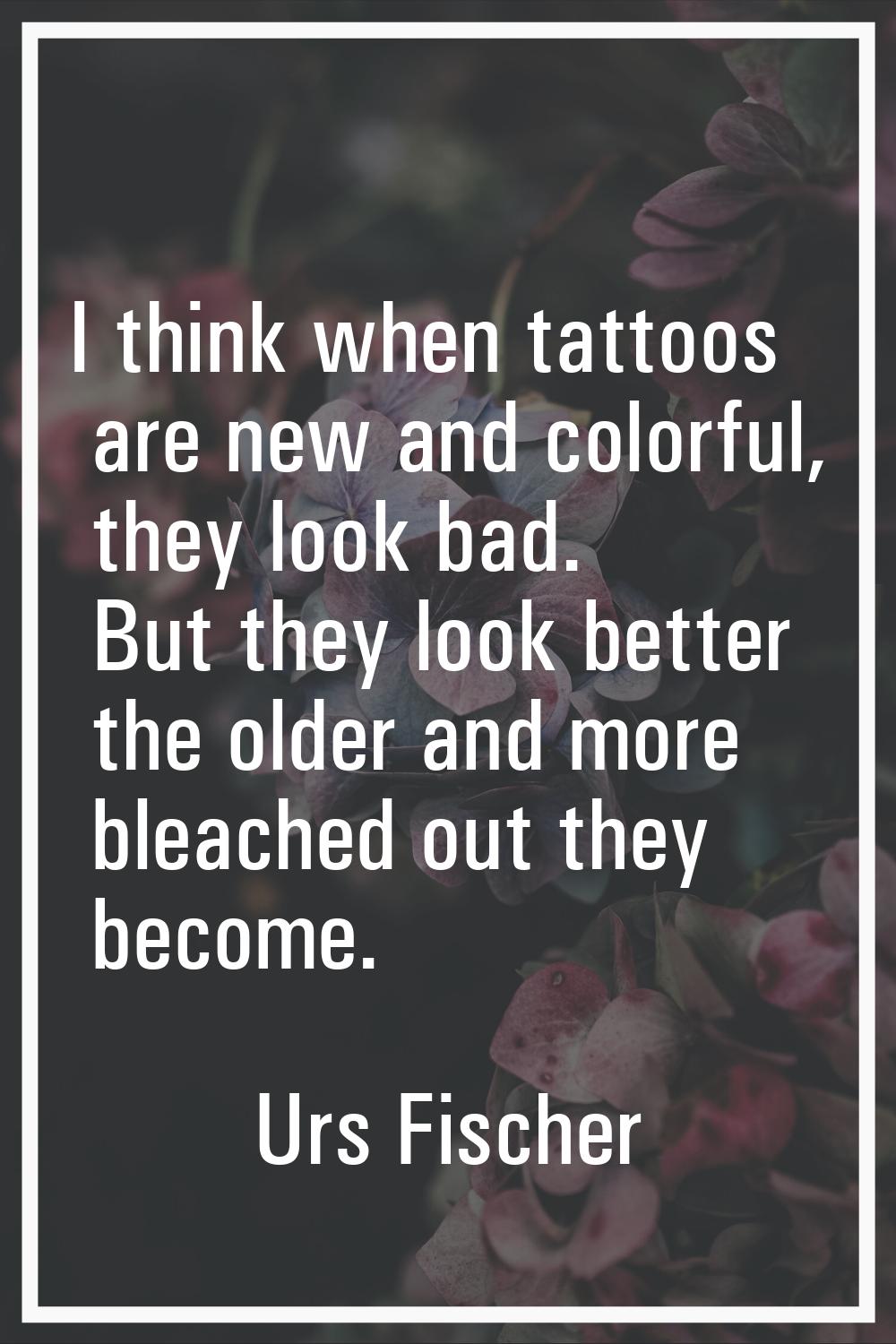 I think when tattoos are new and colorful, they look bad. But they look better the older and more b