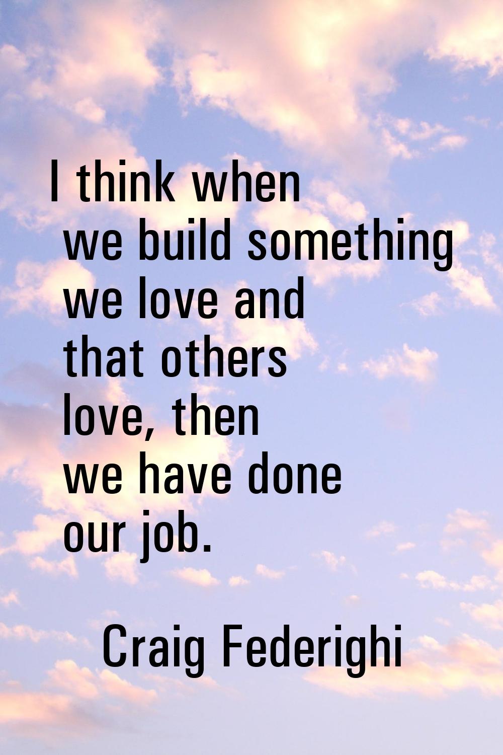 I think when we build something we love and that others love, then we have done our job.