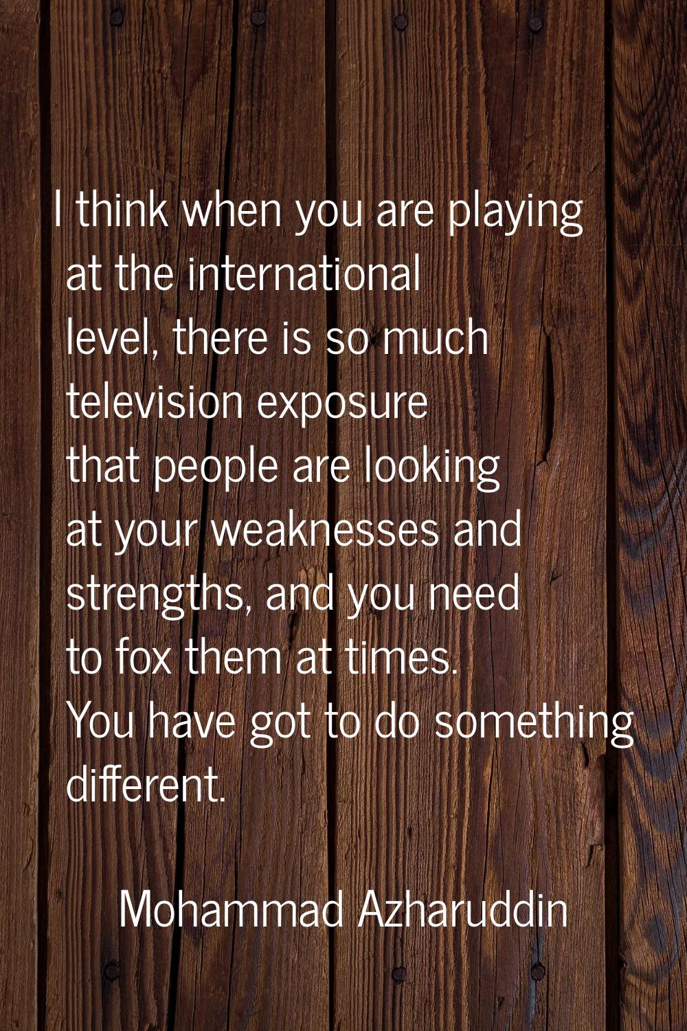 I think when you are playing at the international level, there is so much television exposure that 