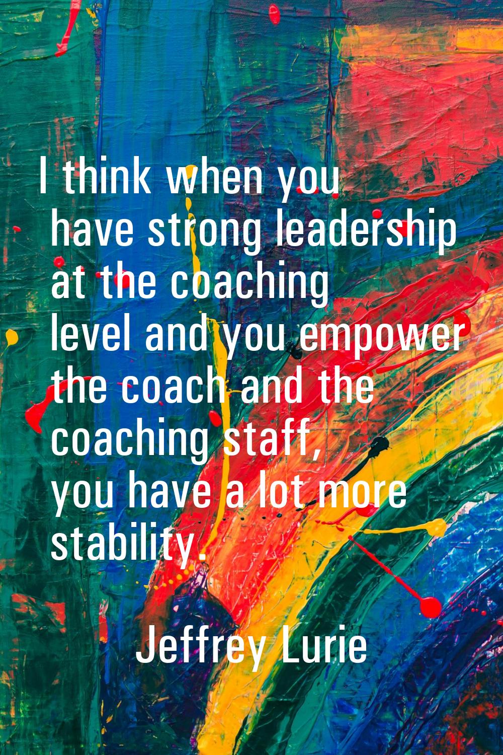 I think when you have strong leadership at the coaching level and you empower the coach and the coa