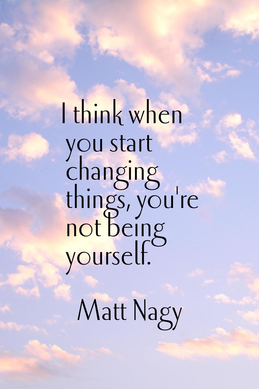 I think when you start changing things, you're not being yourself.
