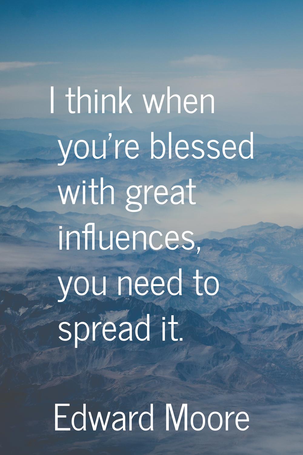 I think when you're blessed with great influences, you need to spread it.