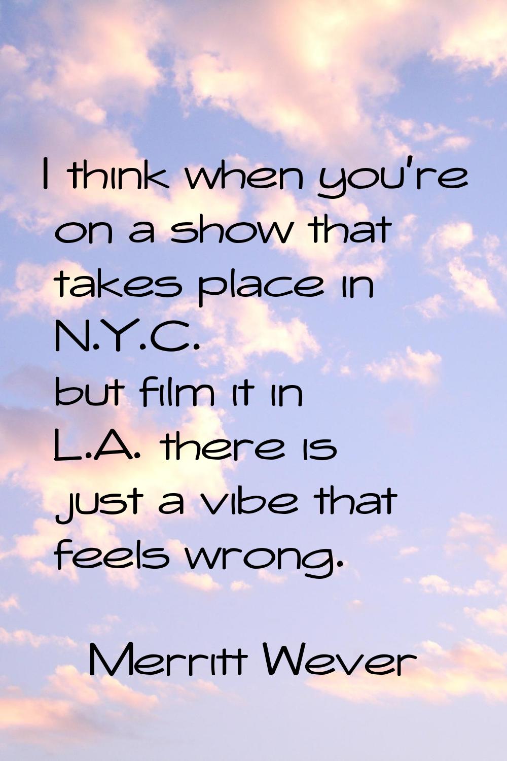 I think when you're on a show that takes place in N.Y.C. but film it in L.A. there is just a vibe t