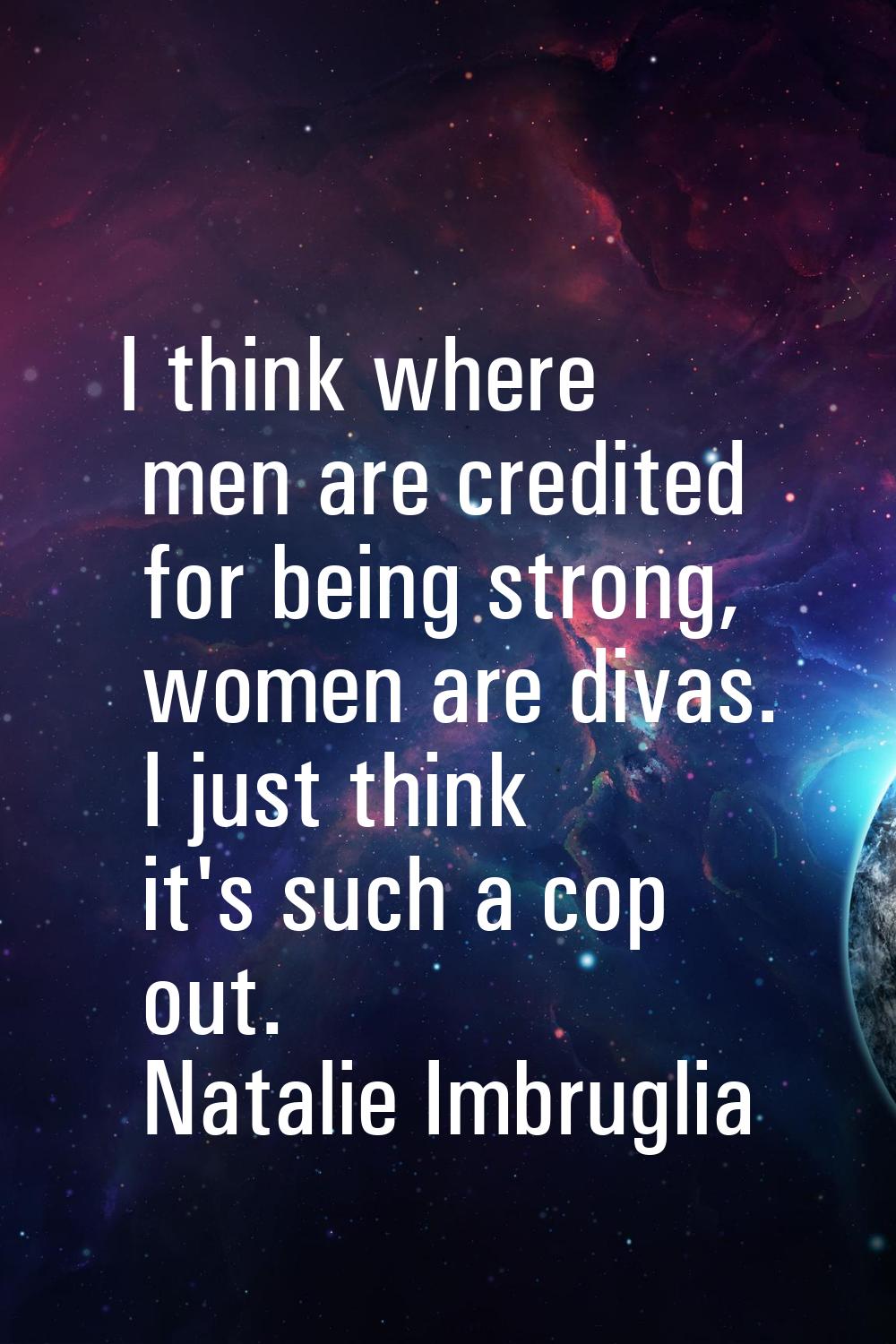 I think where men are credited for being strong, women are divas. I just think it's such a cop out.