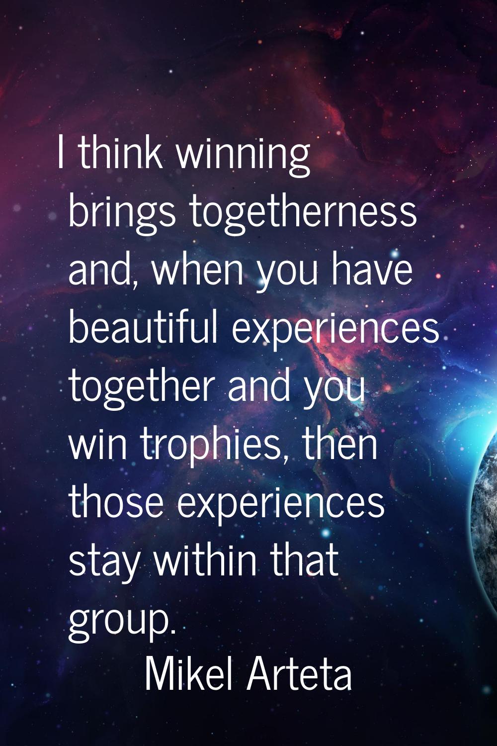 I think winning brings togetherness and, when you have beautiful experiences together and you win t