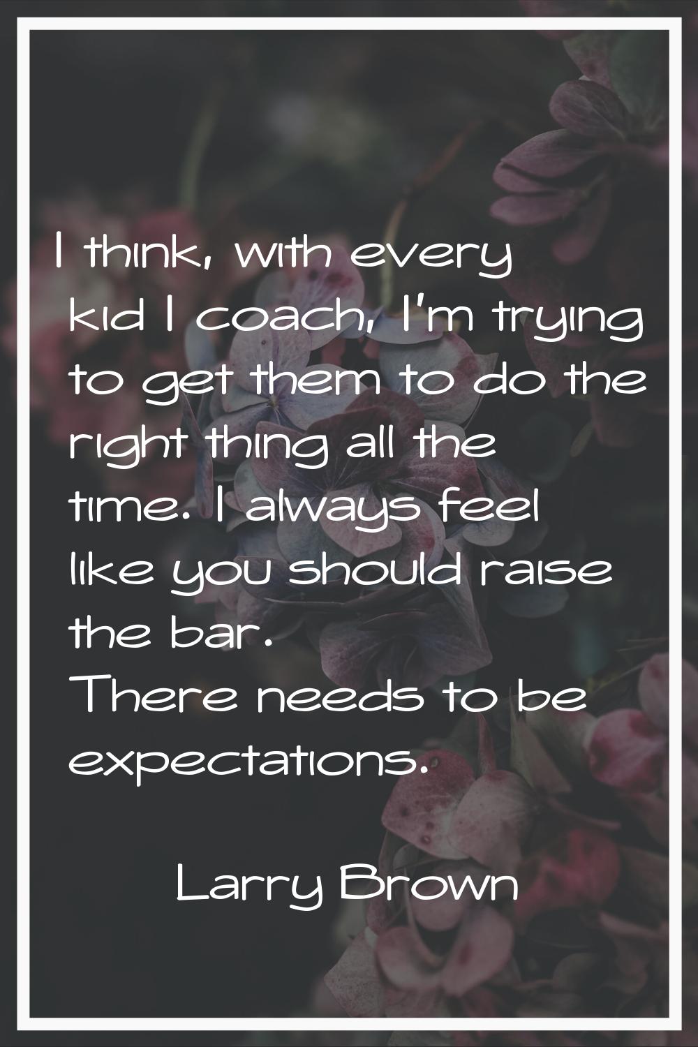 I think, with every kid I coach, I'm trying to get them to do the right thing all the time. I alway