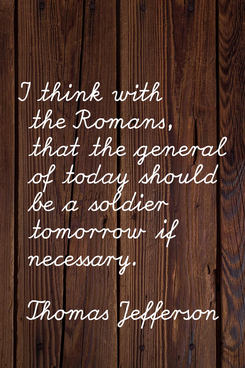I think with the Romans, that the general of today should be a soldier tomorrow if necessary.