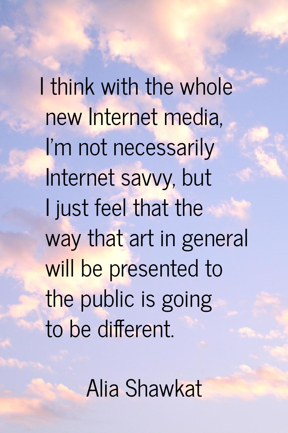 I think with the whole new Internet media, I'm not necessarily Internet savvy, but I just feel that