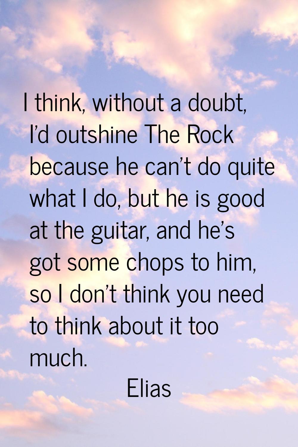 I think, without a doubt, I'd outshine The Rock because he can't do quite what I do, but he is good