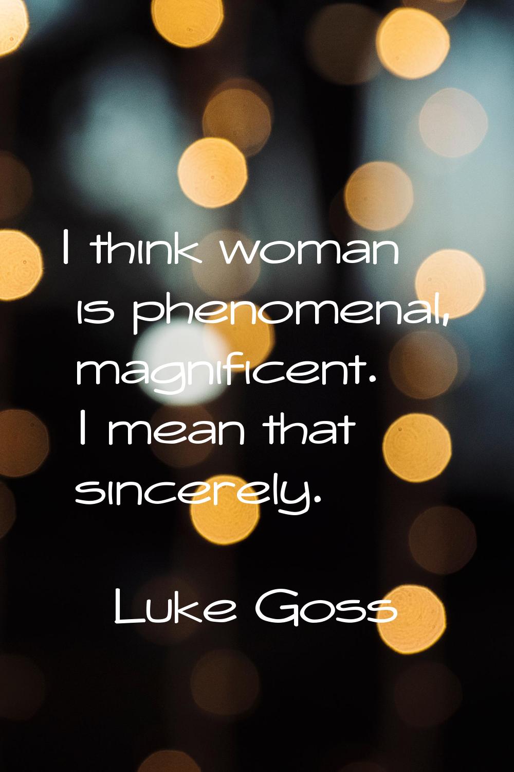 I think woman is phenomenal, magnificent. I mean that sincerely.