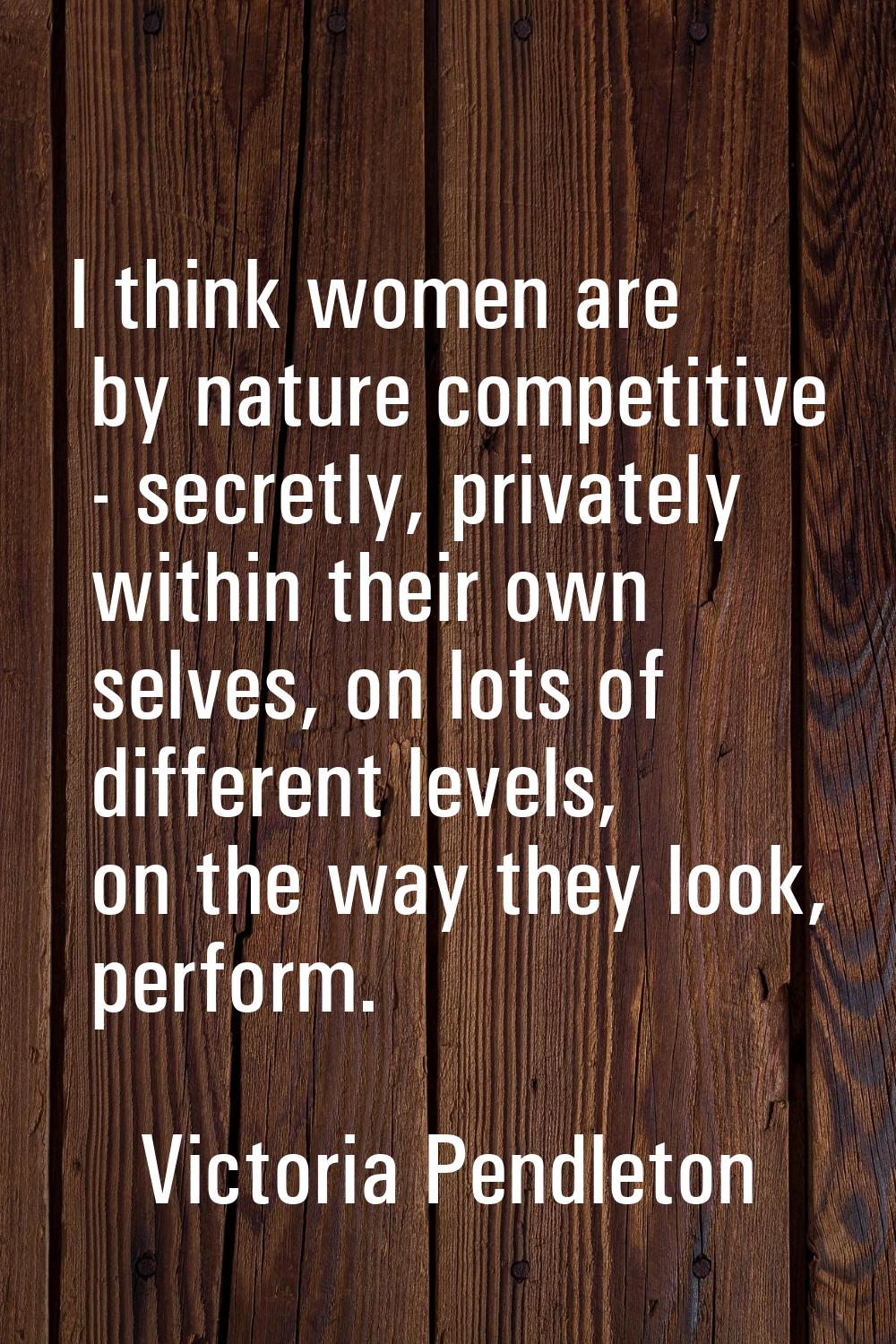 I think women are by nature competitive - secretly, privately within their own selves, on lots of d