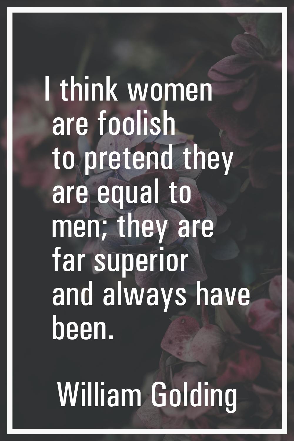 I think women are foolish to pretend they are equal to men; they are far superior and always have b