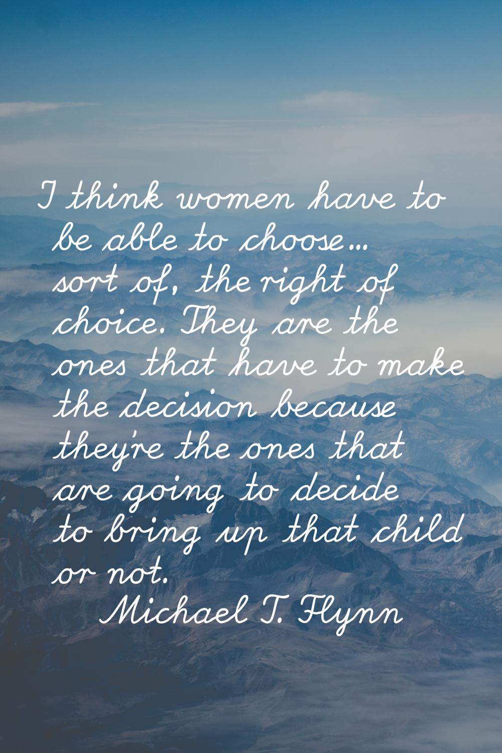 I think women have to be able to choose... sort of, the right of choice. They are the ones that hav