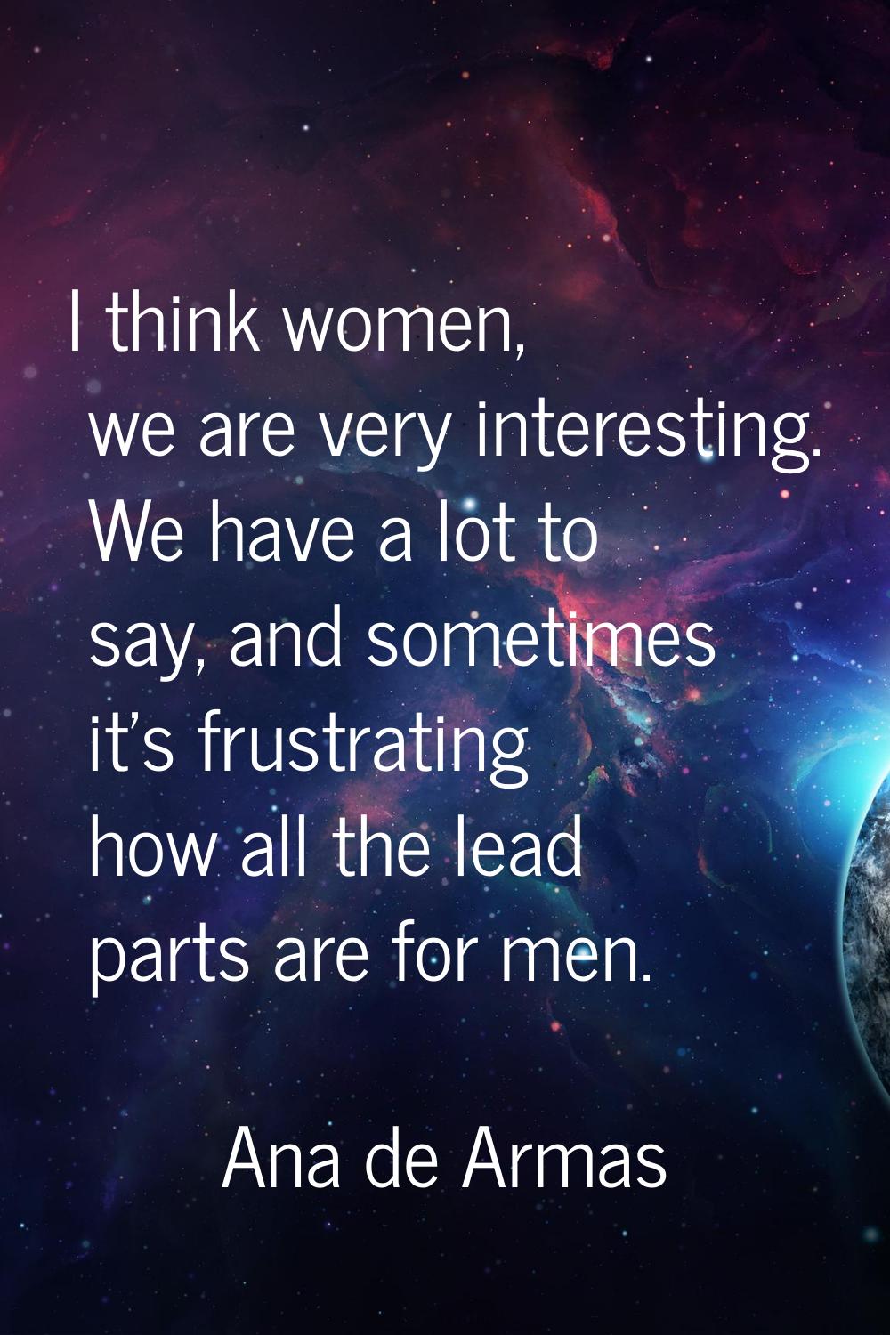 I think women, we are very interesting. We have a lot to say, and sometimes it's frustrating how al