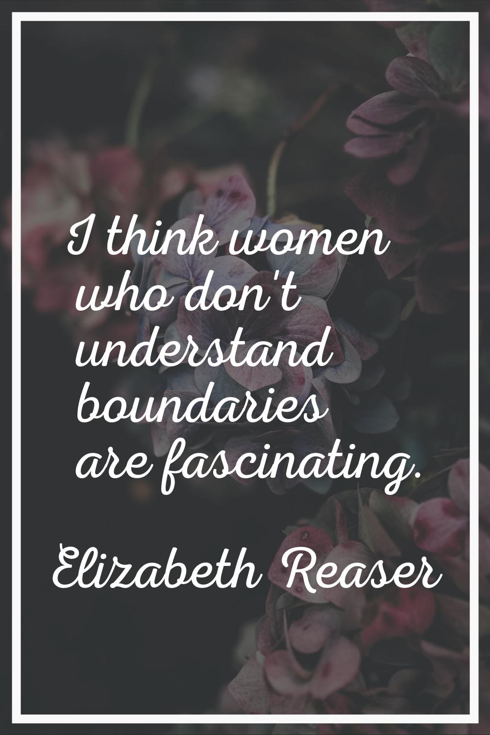 I think women who don't understand boundaries are fascinating.
