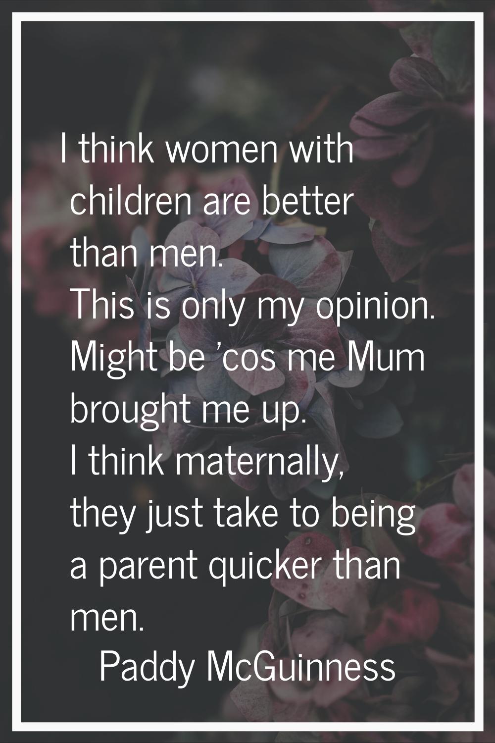 I think women with children are better than men. This is only my opinion. Might be 'cos me Mum brou
