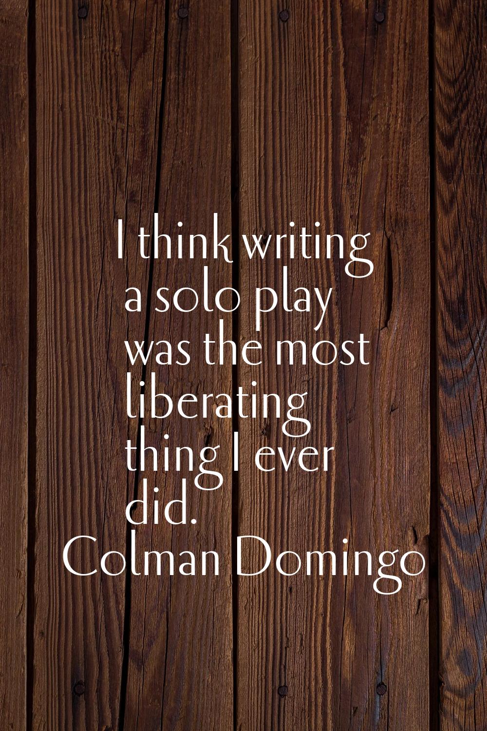 I think writing a solo play was the most liberating thing I ever did.