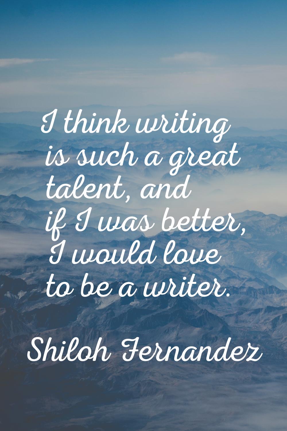 I think writing is such a great talent, and if I was better, I would love to be a writer.