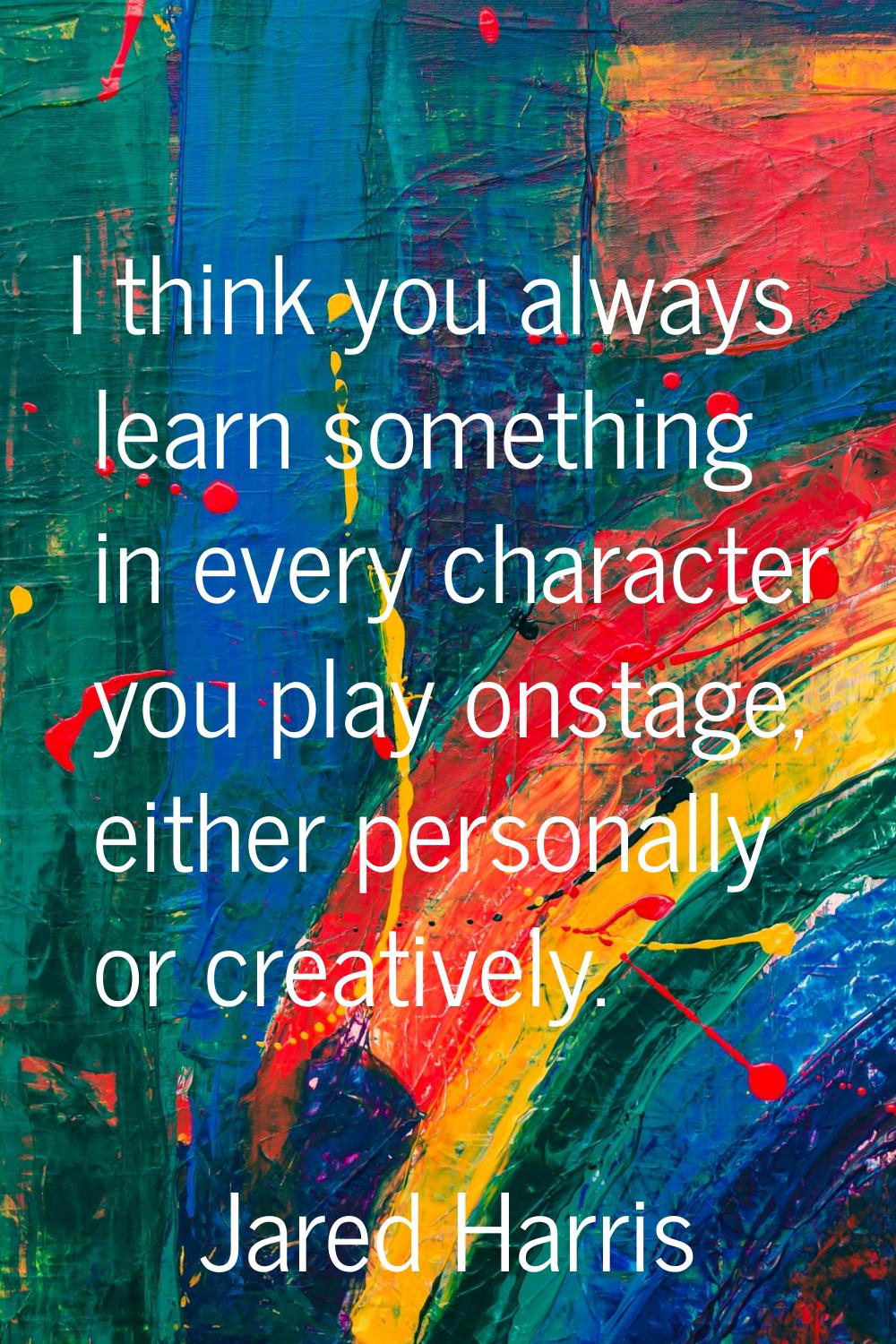 I think you always learn something in every character you play onstage, either personally or creati