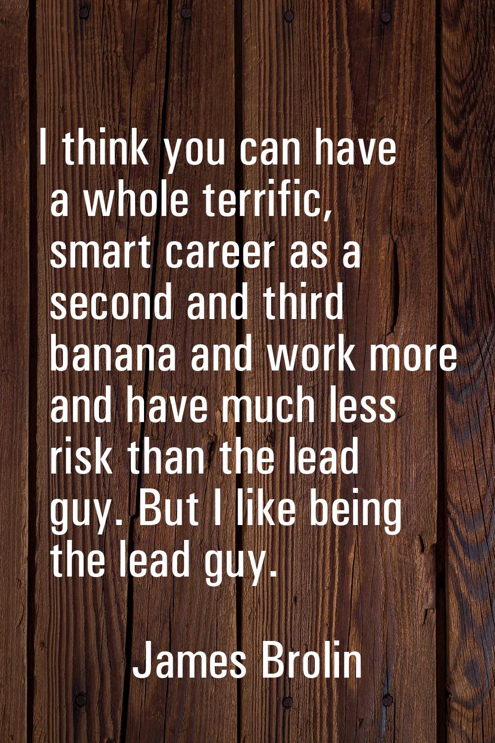 I think you can have a whole terrific, smart career as a second and third banana and work more and 