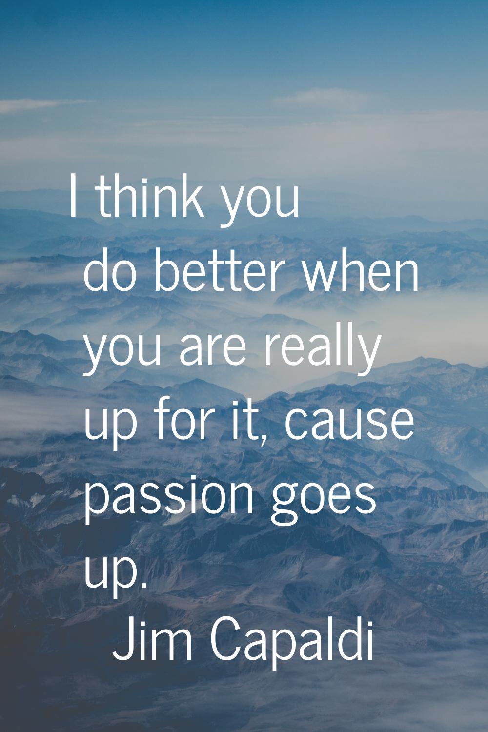 I think you do better when you are really up for it, cause passion goes up.