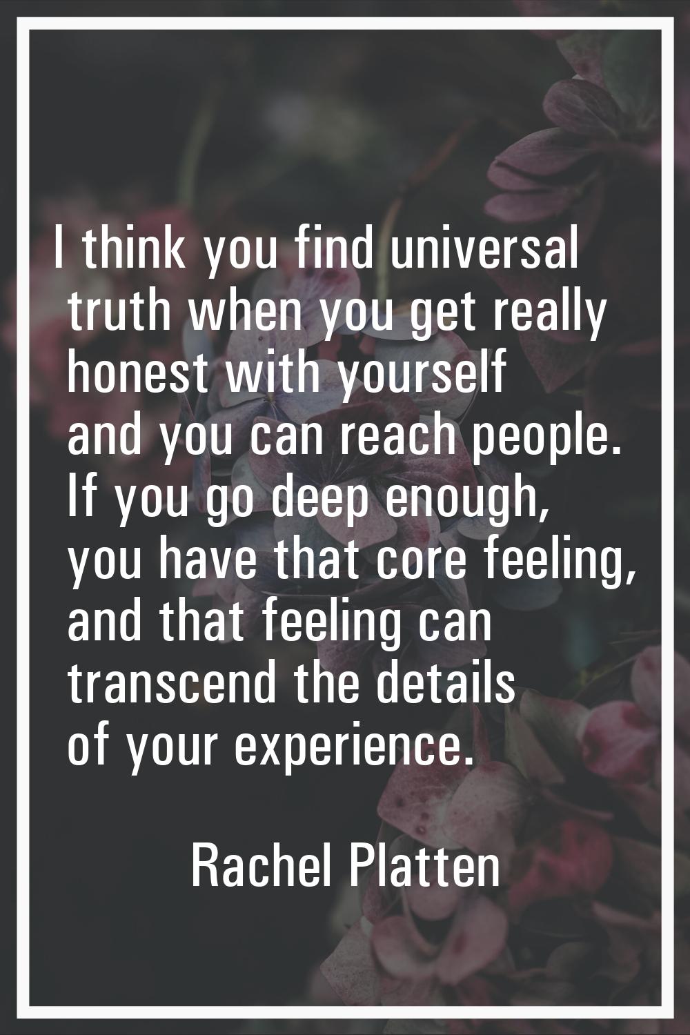I think you find universal truth when you get really honest with yourself and you can reach people.