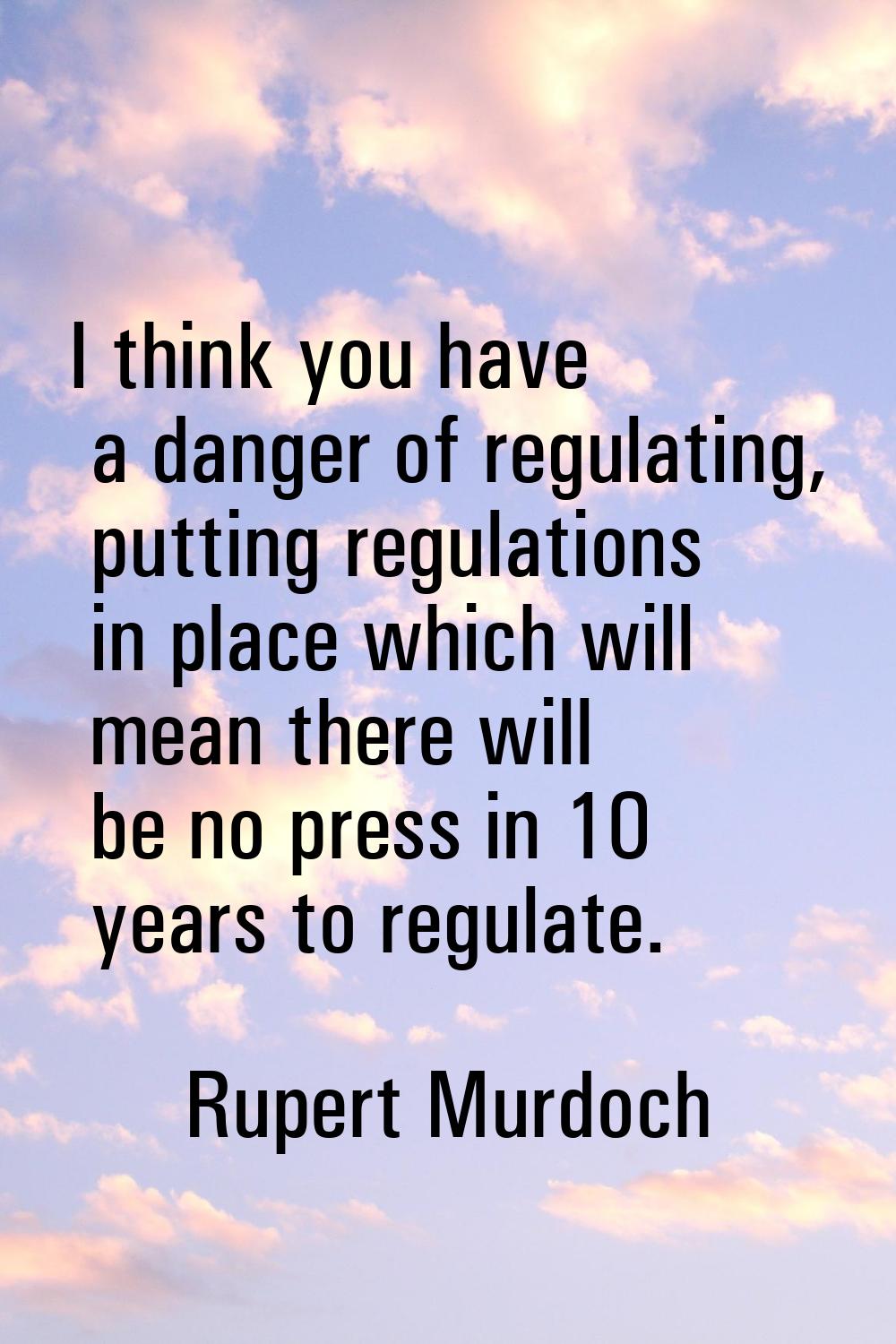 I think you have a danger of regulating, putting regulations in place which will mean there will be