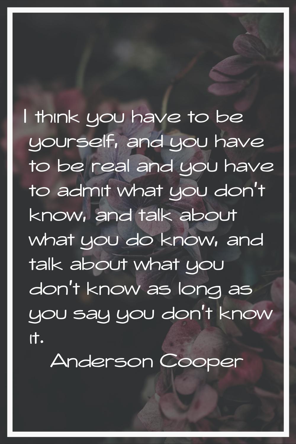 I think you have to be yourself, and you have to be real and you have to admit what you don't know,