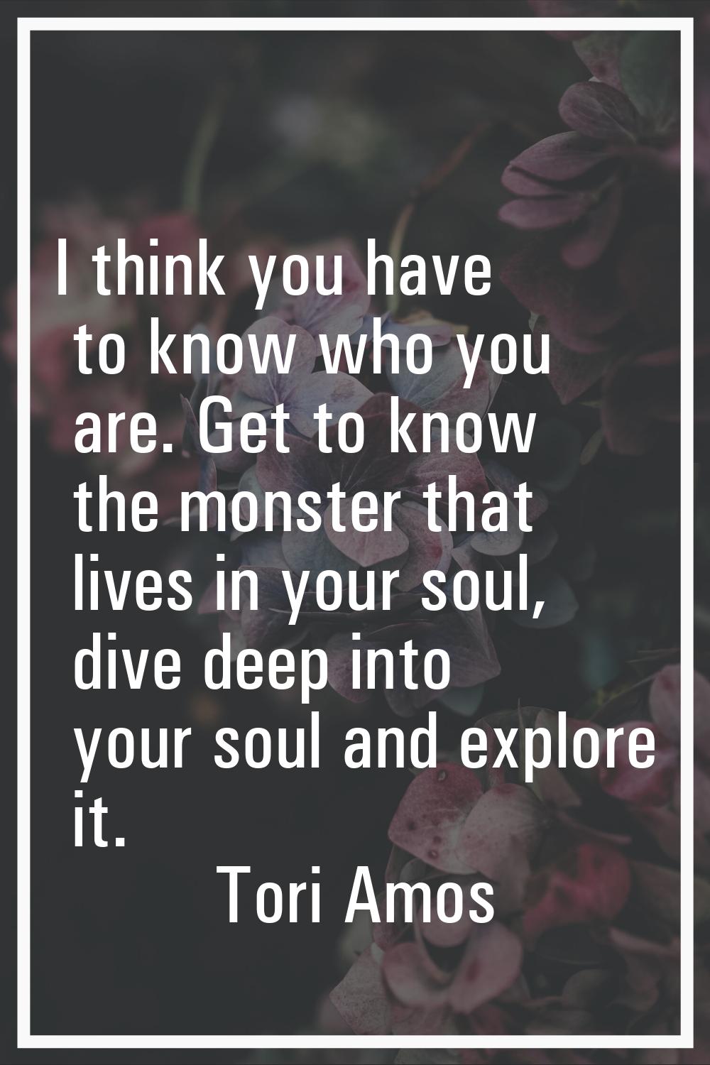 I think you have to know who you are. Get to know the monster that lives in your soul, dive deep in
