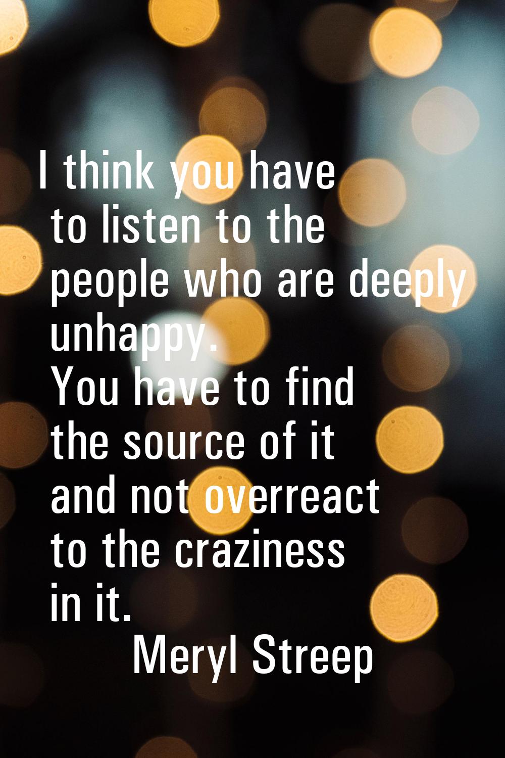 I think you have to listen to the people who are deeply unhappy. You have to find the source of it 