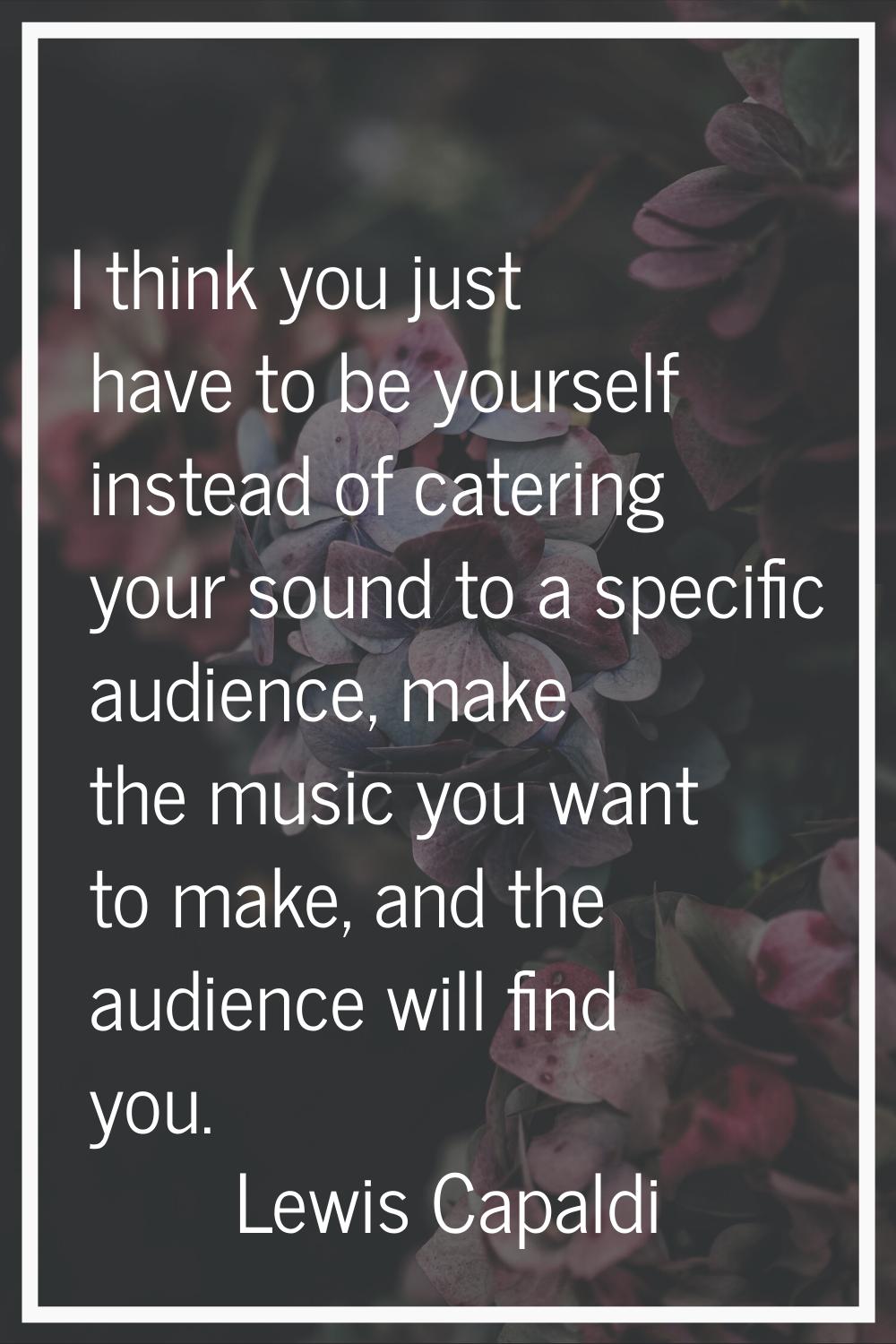 I think you just have to be yourself instead of catering your sound to a specific audience, make th