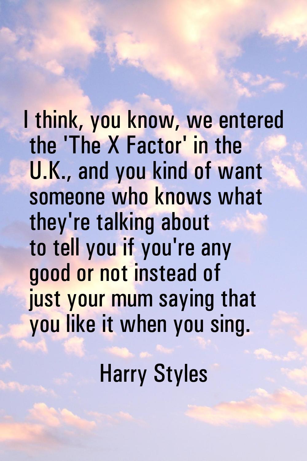 I think, you know, we entered the 'The X Factor' in the U.K., and you kind of want someone who know