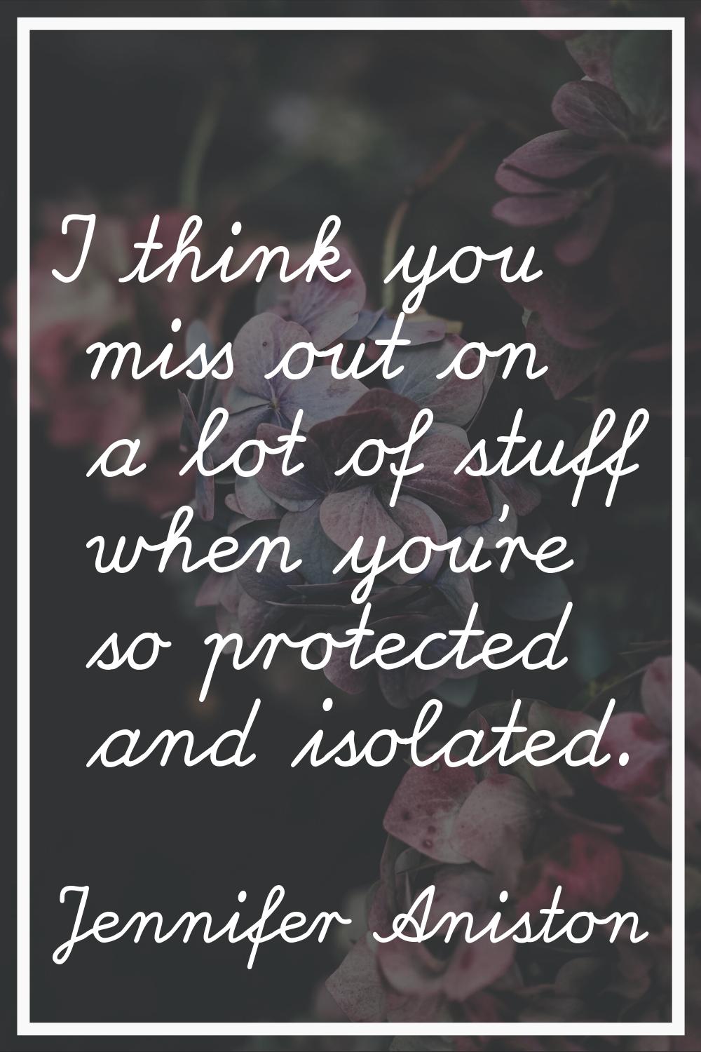 I think you miss out on a lot of stuff when you're so protected and isolated.