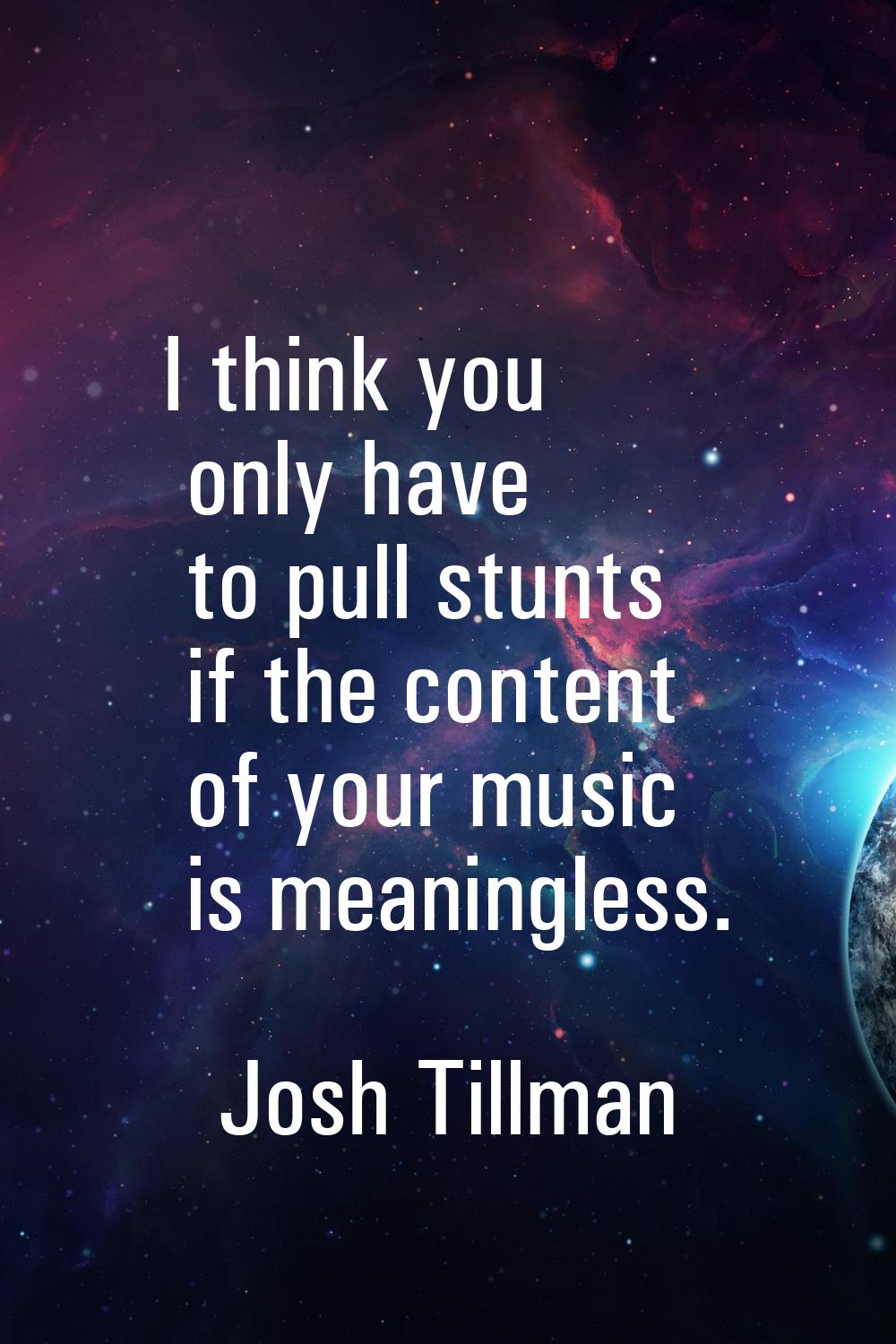 I think you only have to pull stunts if the content of your music is meaningless.