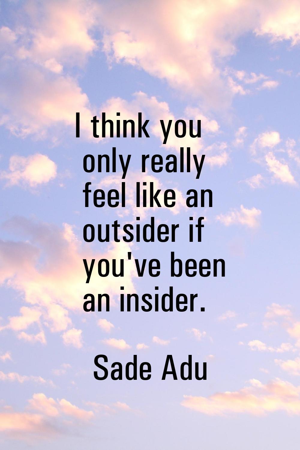 I think you only really feel like an outsider if you've been an insider.