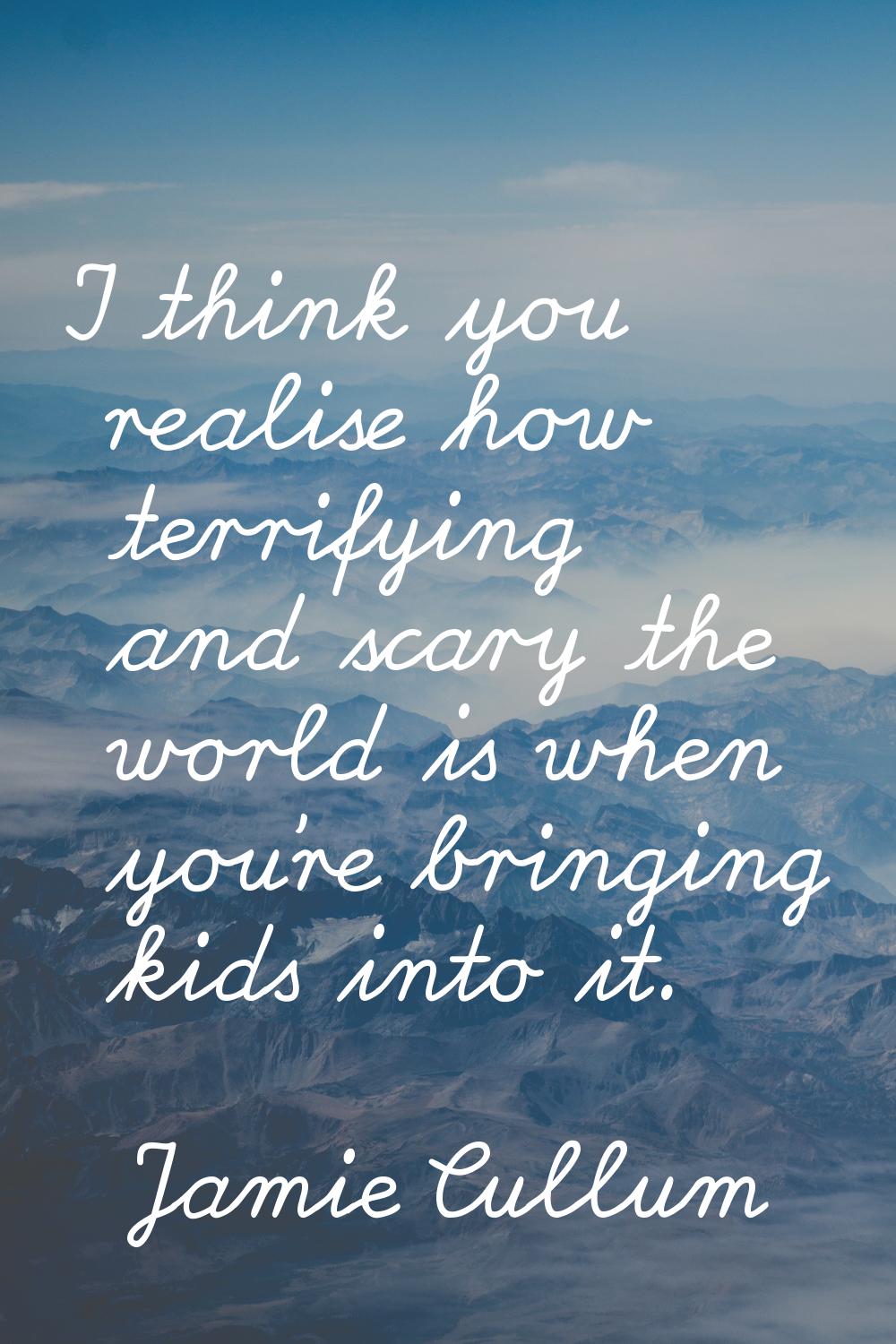 I think you realise how terrifying and scary the world is when you're bringing kids into it.