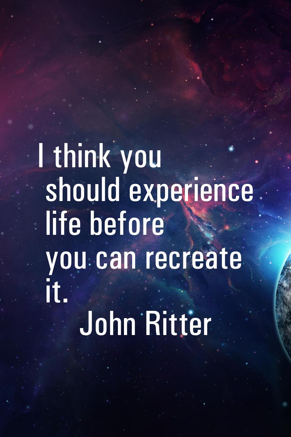 I think you should experience life before you can recreate it.
