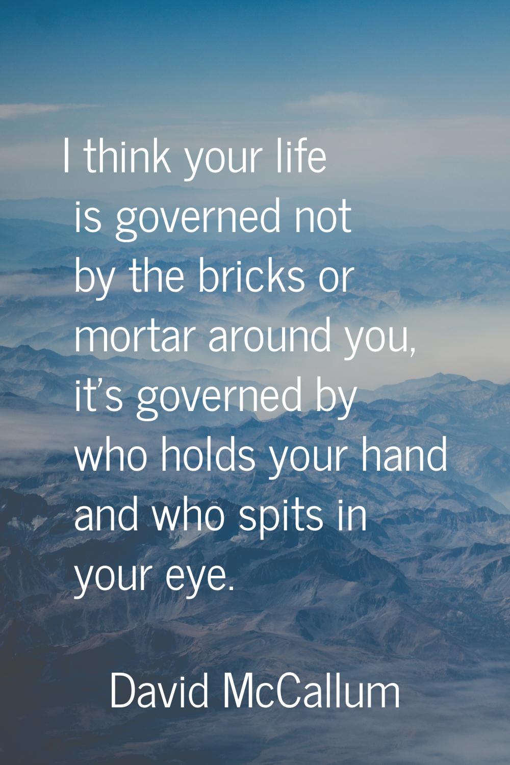 I think your life is governed not by the bricks or mortar around you, it's governed by who holds yo
