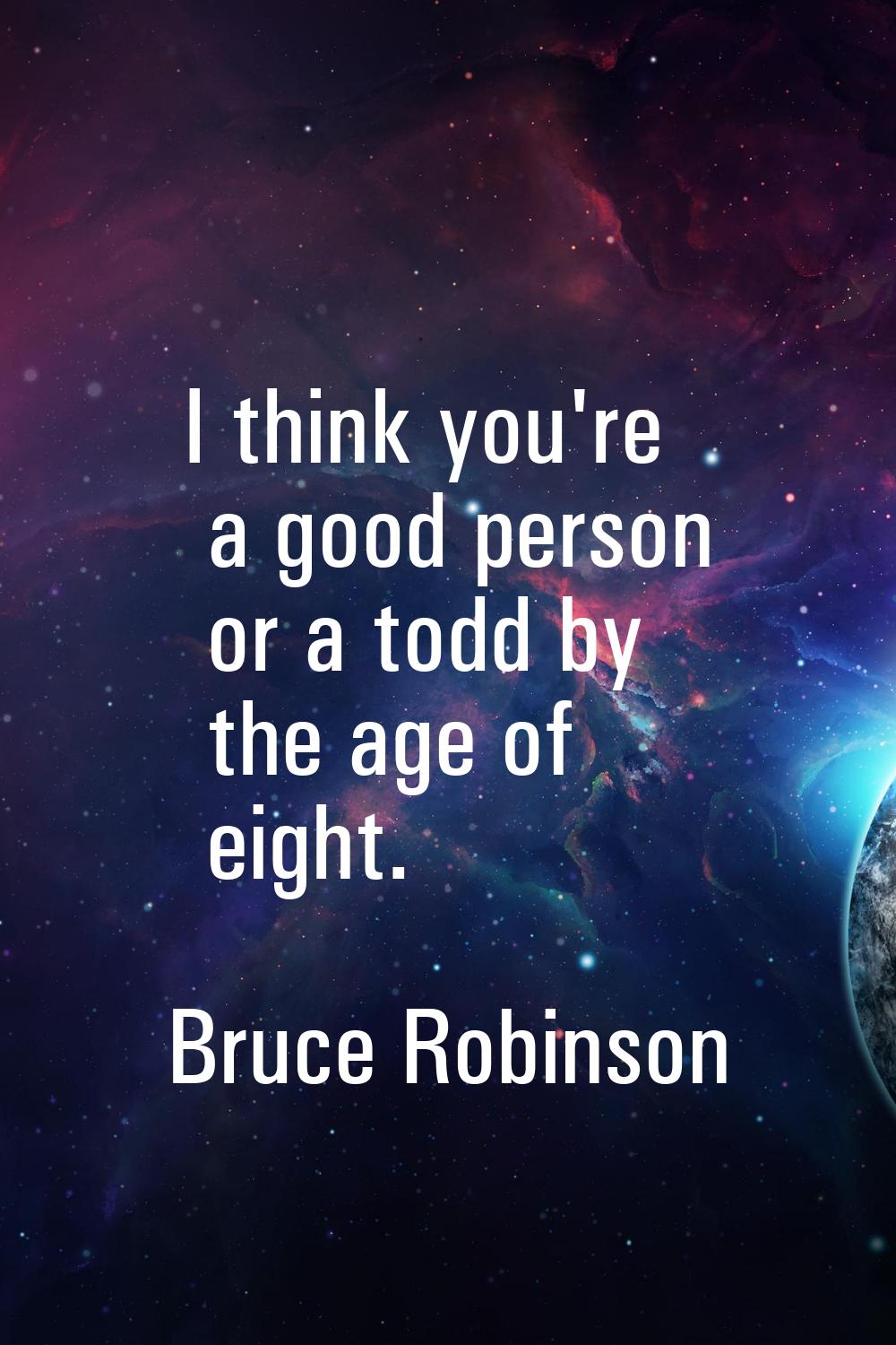 I think you're a good person or a todd by the age of eight.