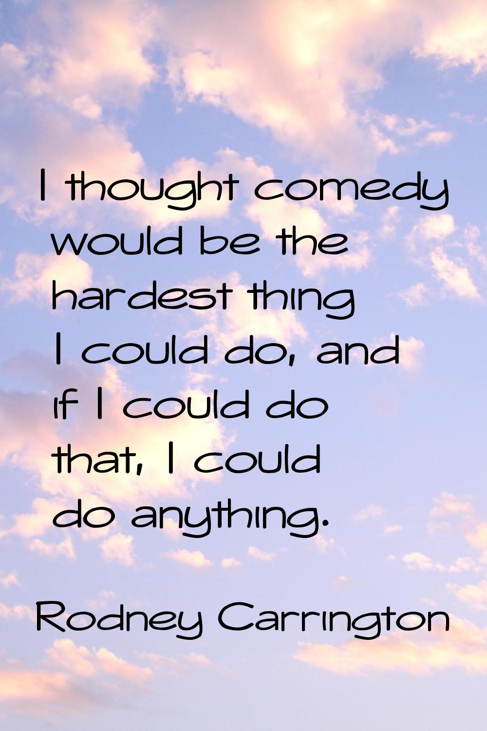 I thought comedy would be the hardest thing I could do, and if I could do that, I could do anything