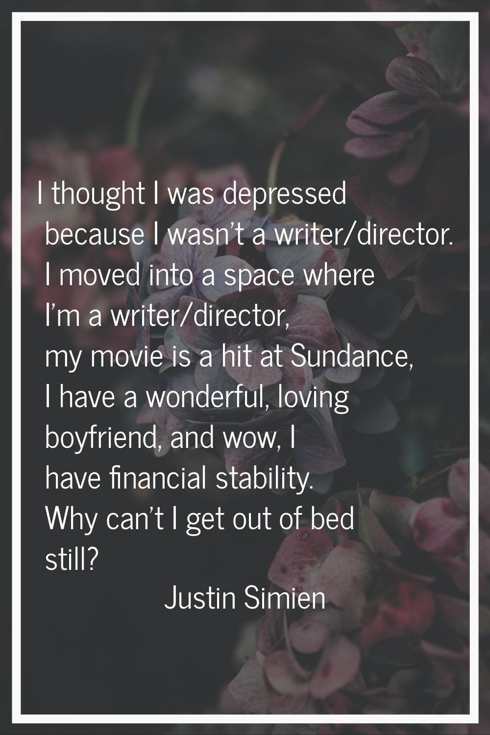 I thought I was depressed because I wasn't a writer/director. I moved into a space where I'm a writ